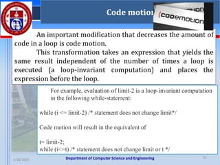 Department of Computer Science and Engineering
1/28/2025
31
Code motion
An important modification that decreases the amount of
code in a loop is code motion.
This transformation takes an expression that yields the
same result independent of the number of times a loop is
executed (a loop-invariant computation) and places the
expression before the loop.
For example, evaluation of limit-2 is a loop-invariant computation
in the following while-statement:
while (i <= limit-2) /* statement does not change limit*/
Code motion will result in the equivalent of
t= limit-2;
while (i<=t) /* statement does not change limit or t */
 