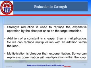 Department of Computer Science and Engineering
1/28/2025 T SAJU RAJ
34
Reduction in Strength
• Strength reduction is used to replace the expensive
operation by the cheaper once on the target machine.
• Addition of a constant is cheaper than a multiplication.
So we can replace multiplication with an addition within
the loop.
• Multiplication is cheaper than exponentiation. So we can
replace exponentiation with multiplication within the loop.
 