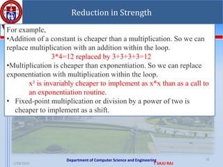 Department of Computer Science and Engineering
1/28/2025 T SAJU RAJ
35
Reduction in Strength
For example,
•Addition of a constant is cheaper than a multiplication. So we can
replace multiplication with an addition within the loop.
3*4=12 replaced by 3+3+3+3=12
•Multiplication is cheaper than exponentiation. So we can replace
exponentiation with multiplication within the loop.
x² is invariably cheaper to implement as x*x than as a call to
an exponentiation routine.
• Fixed-point multiplication or division by a power of two is
cheaper to implement as a shift.
 