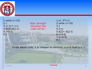 1/28/2025 T SAJU RAJ 36
1.while (i<10)
2.{
3.j= 3 * i+1;
4.a[j]=a[j]-2;
5.i=i+2;
6.}
After strength
reduction the
code will be:
1.s= 3*i+1;
2.while (i<10)
3.{
4.j=s;
5.a[j]= a[j]-2;
6.i=i+2;
7.s=s+6;
8.}
In the above code, it is cheaper to compute s=s+6 than j=3 *i
 