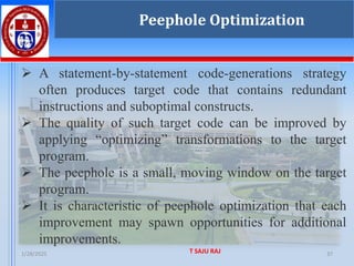 1/28/2025 T SAJU RAJ 37
Peephole Optimization
➢ A statement-by-statement code-generations strategy
often produces target code that contains redundant
instructions and suboptimal constructs.
➢ The quality of such target code can be improved by
applying “optimizing” transformations to the target
program.
➢ The peephole is a small, moving window on the target
program.
➢ It is characteristic of peephole optimization that each
improvement may spawn opportunities for additional
improvements.
 
