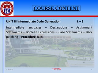 COURSE CONTENT
UNIT III Intermediate Code Generation L – 9
Intermediate languages – Declarations – Assignment
Statements – Boolean Expressions – Case Statements – Back
patching – Procedure calls.
1/28/2025 T SAJU RAJ 4
 