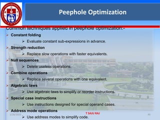 1/28/2025 T SAJU RAJ 40
Peephole Optimization
Common techniques applied in peephole optimization:-
➢ Constant folding
➢ Evaluate constant sub-expressions in advance.
➢ Strength reduction
➢ Replace slow operations with faster equivalents.
➢ Null sequences
➢ Delete useless operations.
➢ Combine operations
➢ Replace several operations with one equivalent.
➢ Algebraic laws
➢ Use algebraic laws to simplify or reorder instructions.
➢ Special case instructions
➢ Use instructions designed for special operand cases.
➢ Address mode operations
➢ Use address modes to simplify code.
 