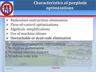 1/28/2025 T SAJU RAJ 41
Characteristics of peephole
optimizations
➢ Redundant-instructions elimination
➢ Flow-of-control optimizations
➢ Algebraic simplifications
➢ Use of machine idioms
➢ Unreachable or dead code elimination
The objective of peephole optimization is:
1.To improve performance
2.To reduce memory footprint
3.To reduce code size
 