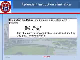 1/28/2025 T SAJU RAJ 42
Redundant instruction elimination
Redundant load/store: see if an obvious replacement is
possible
MOV R0, a
MOV a, R0
Can eliminate the second instruction without needing
any global knowledge of a
 