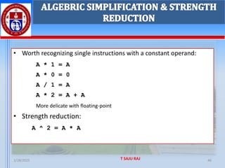1/28/2025 T SAJU RAJ 46
ALGEBRIC SIMPLIFICATION & STRENGTH
REDUCTION
• Worth recognizing single instructions with a constant operand:
A * 1 = A
A * 0 = 0
A / 1 = A
A * 2 = A + A
More delicate with floating-point
• Strength reduction:
A ^ 2 = A * A
 