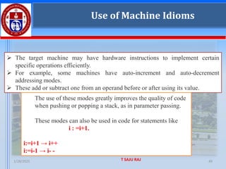1/28/2025 T SAJU RAJ 49
Use of Machine Idioms
➢ The target machine may have hardware instructions to implement certain
specific operations efficiently.
➢ For example, some machines have auto-increment and auto-decrement
addressing modes.
➢ These add or subtract one from an operand before or after using its value.
The use of these modes greatly improves the quality of code
when pushing or popping a stack, as in parameter passing.
These modes can also be used in code for statements like
i : =i+1.
i:=i+1 → i++
i:=i-1 → i- -
Use of Machine Idioms
 