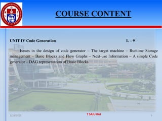 COURSE CONTENT
1/28/2025 T SAJU RAJ 5
UNIT IV Code Generation L – 9
Issues in the design of code generator – The target machine – Runtime Storage
management – Basic Blocks and Flow Graphs – Next-use Information – A simple Code
generator – DAG representation of Basic Blocks
 