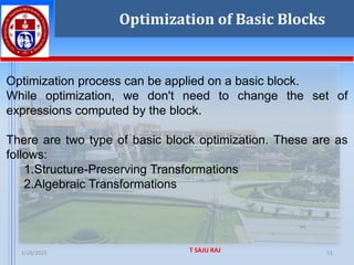 1/28/2025 T SAJU RAJ 51
Optimization of Basic Blocks
Optimization process can be applied on a basic block.
While optimization, we don't need to change the set of
expressions computed by the block.
There are two type of basic block optimization. These are as
follows:
1.Structure-Preserving Transformations
2.Algebraic Transformations
 