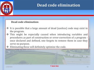 1/28/2025 T SAJU RAJ 54
54
Dead code elimination
Dead code elimination:
❖ It is possible that a large amount of dead (useless) code may exist in
the program.
❖ This might be especially caused when introducing variables and
procedures as part of construction or error-correction of a program -
once declared and defined, one forgets to remove them in case they
serve no purpose.
❖ Eliminating these will definitely optimize the code.
 