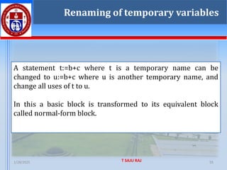 1/28/2025 T SAJU RAJ 55
55
Renaming of temporary variables
A statement t:=b+c where t is a temporary name can be
changed to u:=b+c where u is another temporary name, and
change all uses of t to u.
In this a basic block is transformed to its equivalent block
called normal-form block.
 