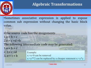 1/28/2025 T SAJU RAJ 58
Example:
x:=x+0 can be removed
x:=y**2 can be replaced by a cheaper statement x:=y*y
•Sometimes associative expression is applied to expose
common sub expression without changing the basic block
value.
if the source code has the assignments
1.a:= b + c
2.e:= c +d +b
The following intermediate code may be generated:
1.a:= b + c
2. t:= c +d
3. e:= t + b
Algebraic Transformations
 