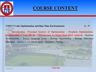 COURSE CONTENT
1/28/2025 T SAJU RAJ 6
UNIT V Code Optimization and Run Time Environments L – 9
Introduction– Principal Sources of Optimization – Peephole Optimization-
Optimization of basic Blocks – Introduction to Global Data Flow Analysis – Runtime
Environments – Source Language issues – Storage Organization – Storage Allocation
strategies – Access to non-local names – Parameter Passing.
 