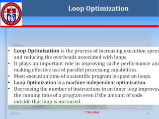 1/28/2025 T SAJU RAJ 60
• Loop Optimization is the process of increasing execution speed
and reducing the overheads associated with loops.
• It plays an important role in improving cache performance and
making effective use of parallel processing capabilities.
• Most execution time of a scientific program is spent on loops.
• Loop Optimization is a machine independent optimization.
• Decreasing the number of instructions in an inner loop improves
the running time of a program even if the amount of code
outside that loop is increased.
Loop Optimization
 
