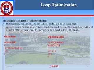 1/28/2025 T SAJU RAJ 61
Frequency Reduction (Code Motion):
• In frequency reduction, the amount of code in loop is decreased.
• A statement or expression, which can be moved outside the loop body without
affecting the semantics of the program, is moved outside the loop.
Loop Optimization
Initial code:
while(i<100)
{
a = Sin(x)/Cos(x) + i;
i++;
}
Optimized code:
t = Sin(x)/Cos(x);
while(i<100)
{
a = t + i;
i++;
}
 