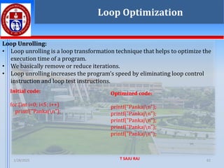 1/28/2025 T SAJU RAJ 62
Loop Unrolling:
• Loop unrolling is a loop transformation technique that helps to optimize the
execution time of a program.
• We basically remove or reduce iterations.
• Loop unrolling increases the program’s speed by eliminating loop control
instruction and loop test instructions.
Loop Optimization
Initial code:
for (int i=0; i<5; i++)
printf("Pankajn");
Optimized code:
printf("Pankajn");
printf("Pankajn");
printf("Pankajn");
printf("Pankajn");
printf("Pankajn");
 