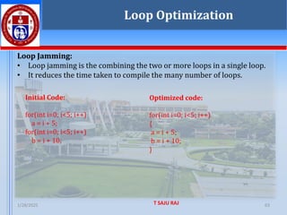1/28/2025 T SAJU RAJ 63
Loop Jamming:
• Loop jamming is the combining the two or more loops in a single loop.
• It reduces the time taken to compile the many number of loops.
Loop Optimization
Initial Code:
for(int i=0; i<5; i++)
a = i + 5;
for(int i=0; i<5; i++)
b = i + 10;
Optimized code:
for(int i=0; i<5; i++)
{
a = i + 5;
b = i + 10;
}
 