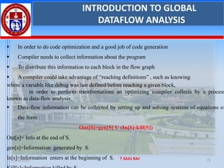 1/28/2025 T SAJU RAJ 73
INTRODUCTION TO GLOBAL
DATAFLOW ANALYSIS
▪ In order to do code optimization and a good job of code generation
▪ Compiler needs to collect information about the program
▪ To distribute this information to each block in the flow graph
▪ A compiler could take advantage of “reaching definitions” , such as knowing
where a variable like debug was last defined before reaching a given block,
in order to perform transformations an optimizing compiler collects by a process
known as data-flow analysis.
▪ Data-flow information can be collected by setting up and solving systems of equations of
the form :
Out[S]=gen[S] U (In[S]-kill[S])
Out[s]= Info at the end of S.
gen[s]=Information generated by S.
In[s]=Information enters at the beginning of S.
 