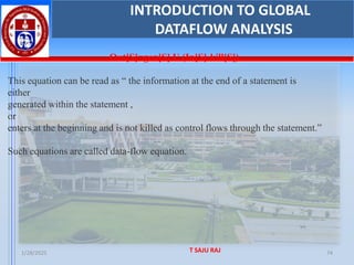 1/28/2025 T SAJU RAJ 74
Out[S]=gen[S] U (In[S]-kill[S])
This equation can be read as “ the information at the end of a statement is
either
generated within the statement ,
or
enters at the beginning and is not killed as control flows through the statement.”
Such equations are called data-flow equation.
INTRODUCTION TO GLOBAL
DATAFLOW ANALYSIS
 