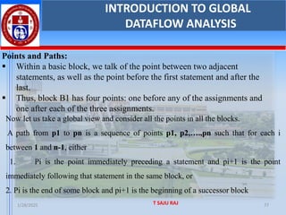 1/28/2025 T SAJU RAJ 77
INTRODUCTION TO GLOBAL
DATAFLOW ANALYSIS
Points and Paths:
▪ Within a basic block, we talk of the point between two adjacent
statements, as well as the point before the first statement and after the
last.
▪ Thus, block B1 has four points: one before any of the assignments and
one after each of the three assignments.
Now let us take a global view and consider all the points in all the blocks.
A path from p1 to pn is a sequence of points p1, p2,….,pn such that for each i
between 1 and n-1, either
1. Pi is the point immediately preceding a statement and pi+1 is the point
immediately following that statement in the same block, or
2. Pi is the end of some block and pi+1 is the beginning of a successor block
 