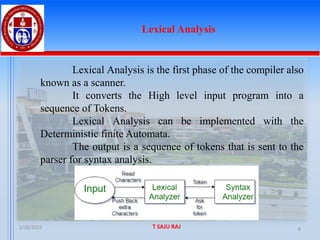1/28/2025 T SAJU RAJ 8
Lexical Analysis
Lexical Analysis is the first phase of the compiler also
known as a scanner.
It converts the High level input program into a
sequence of Tokens.
Lexical Analysis can be implemented with the
Deterministic finite Automata.
The output is a sequence of tokens that is sent to the
parser for syntax analysis.
 
