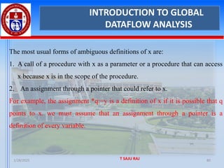 1/28/2025 T SAJU RAJ 80
INTRODUCTION TO GLOBAL
DATAFLOW ANALYSIS
The most usual forms of ambiguous definitions of x are:
1. A call of a procedure with x as a parameter or a procedure that can access
x because x is in the scope of the procedure.
2. An assignment through a pointer that could refer to x.
For example, the assignment *q:=y is a definition of x if it is possible that q
points to x. we must assume that an assignment through a pointer is a
definition of every variable.
 