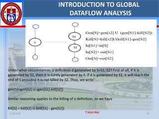 1/28/2025 T SAJU RAJ 83
INTRODUCTION TO GLOBAL
DATAFLOW ANALYSIS
Under what circumstances is definition d generated by S=S1; S2? First of all, if it is
generated by S2, then it is surely generated by S. if d is generated by S1, it will reach the
end of S provided it is not killed by S2. Thus, we write
gen[S]=gen[S2] U (gen[S1]-kill[S2])
Similar reasoning applies to the killing of a definition, so we have
Kill[S] = kill[S2] U (kill[S1] - gen[S2])
 