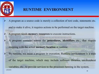 ➢ A program as a source code is merely a collection of text code, statements etc.
and to make it alive, it requires actions to be performed on the target machine.
➢ A program needs memory resources to execute instructions.
➢ A program contains names for procedures, identifiers etc., that require
mapping with the actual memory location at runtime.
➢ By runtime, we mean a program in execution. Runtime environment is a state
of the target machine, which may include software libraries, environment
variables, etc., to provide services to the processes running in the system.
RUNTIME ENVIRONMENT
1/28/2025
89
 