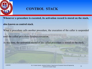 Whenever a procedure is executed, its activation record is stored on the stack,
also known as control stack.
When a procedure calls another procedure, the execution of the caller is suspended
until the called procedure finishes execution.
At this time, the activation record of the called procedure is stored on the stack.
CONTROL STACK
Mr. K. Sankar Ganesh , Assistant Professor Department of Computer Science & Engineering
1151CS115-Compiler Design
1/28/2025
93
 