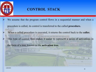 ➢ We assume that the program control flows in a sequential manner and when a
procedure is called, its control is transferred to the called procedure.
➢ When a called procedure is executed, it returns the control back to the caller.
➢ This type of control flow makes it easier to represent a series of activations in
the form of a tree, known as the activation tree.
CONTROL STACK
1/28/2025
94
 