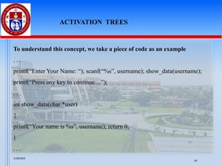 To understand this concept, we take a piece of code as an example
. . .
printf(“Enter Your Name: “); scanf(“%s”, username); show_data(username);
printf(“Press any key to continue…”);
. . .
int show_data(char *user)
{
printf(“Your name is %s”, username); return 0;
}
. . .
ACTIVATION TREES
1/28/2025
95
 