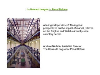 Altering independence? Managerial
perspectives on the impact of market reforms
on the English and Welsh criminal justice
voluntary sector
Andrew Neilson, Assistant Director
The Howard League for Penal Reform
 