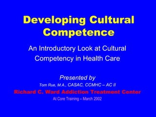 Developing Cultural Competence An Introductory Look at Cultural Competency in Health Care Presented by Tom Rue, M.A.,  CASAC, CCMHC – AC II Richard C. Ward Addiction Treatment Center At Core Training – March 2002 