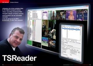 TEST REPORT                     Analysis Software




•	Displays all of the available PIDs
in the digital transport stream
•	Easy recording of desired PIDs
•	Graphic display of faulty streams
•	All functions can be controlled
remotely
•	Can be set up as an IPTV
broadcaster in your own network




TSReader
154 TELE-audiovision International — The World‘s Largest Digital TV Trade Magazine — 01-02/2013 — www.TELE-audiovision.com   www.TELE-audiovision.com — 01-02/2013 — TELE-audiovision International — 全球发行量最大的数字电视杂志   155
 