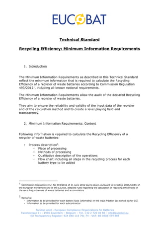 Technical Standard 
Recycling Efficiency: Minimum Information Requirements 
1. Introduction 
The Minimum Information Requirements as described in this Technical Standard 
reflect the minimum information that is required to calculate the Recycling 
Efficiency of a recycler of waste batteries according to Commission Regulation 
493/20121, including all known national requirements. 
The Minimum Information Requirements allow the audit of the declared Recycling 
Efficiency of a recycler of waste batteries. 
They aim to ensure the reliability and validity of the input data of the recycler 
and of the calculation method and to create a level playing field and 
transparency. 
2. Minimum Information Requirements: Content 
Following information is required to calculate the Recycling Efficiency of a 
recycler of waste batteries: 
• Process description2: 
• Place of processing 
• Methods of processing 
• Qualitative description of the operations 
• Flow chart including all steps in the recycling process for each 
battery type to be added 
1 Commission Regulation (EU) No 493/2012 of 11 June 2012 laying down, pursuant to Directive 2006/66/EC of 
the European Parliament and of the Council, detailed rules regarding the calculation of recycling efficiencies of 
the recycling processes of waste batteries and accumulators 
• Information to be provided for each battery type (chemistry) in the input fraction (as sorted by/for CO) 
• Information to be provided for each subcontractor 
Eucobat aisbl - European Compliance Organizations for Batteries 
2 Remarks: 
Excelsiorlaan 91 - 1930 Zaventem – Belgium – Tel. +32 2 720 40 80 – info@eucobat.eu 
EU Transparency Register: 924 840 110 791-74 - VAT: BE 
0508 474 889 
 