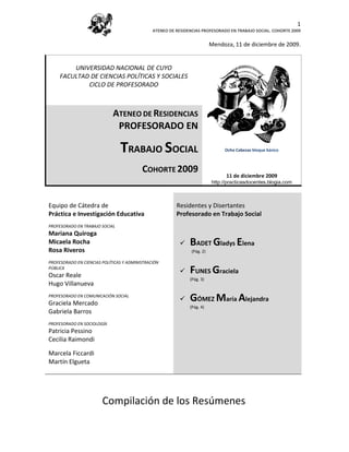 1
                                               ATENEO DE RESIDENCIAS PROFESORADO EN TRABAJO SOCIAL. COHORTE 2009


                                                                           Mendoza, 11 de diciembre de 2009.


         UNIVERSIDAD NACIONAL DE CUYO
     FACULTAD DE CIENCIAS POLÍTICAS Y SOCIALES
             CICLO DE PROFESORADO



                             ATENEO DE RESIDENCIAS
                              PROFESORADO EN

                                TRABAJO SOCIAL                                  Ocho Cabezas bloque básico

                                                                                      (1922). Escher
                                          COHORTE 2009
                                                                                 11 de diciembre 2009
                                                                           http://practicasdocentes.blogia.com



Equipo de Cátedra de                                     Residentes y Disertantes
Práctica e Investigación Educativa                       Profesorado en Trabajo Social
PROFESORADO EN TRABAJO SOCIAL
Mariana Quiroga
Micaela Rocha                                                 BADET Gladys Elena
Rosa Riveros                                                    (Pág. 2)

PROFESORADO EN CIENCIAS POLÍTICAS Y ADMINISTRACIÓN
PÚBLICA
Oscar Reale
                                                              FUNES Graciela
                                                               (Pág. 3)
Hugo Villanueva
PROFESORADO EN COMUNICACIÓN SOCIAL
Graciela Mercado
                                                              GÓMEZ María Alejandra
                                                               (Pág. 4)
Gabriela Barros
PROFESORADO EN SOCIOLOGÍA
Patricia Pessino
Cecilia Raimondi

Marcela Ficcardi
Martín Elgueta




                        Compilación de los Resúmenes
 