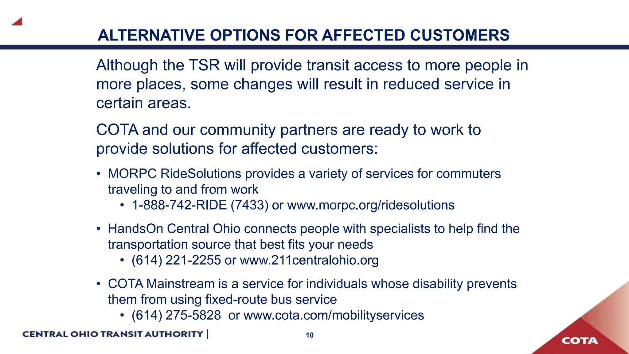 10
ALTERNATIVE OPTIONS FOR AFFECTED CUSTOMERS
Although the TSR will provide transit access to more people in
more places, some changes will result in reduced service in
certain areas.
COTA and our community partners are ready to work to
provide solutions for affected customers:
• MORPC RideSolutions provides a variety of services for commuters
traveling to and from work
• 1-888-742-RIDE (7433) or www.morpc.org/ridesolutions
• HandsOn Central Ohio connects people with specialists to help find the
transportation source that best fits your needs
• (614) 221-2255 or www.211centralohio.org
• COTA Mainstream is a service for individuals whose disability prevents
them from using fixed-route bus service
• (614) 275-5828 or www.cota.com/mobilityservices
 