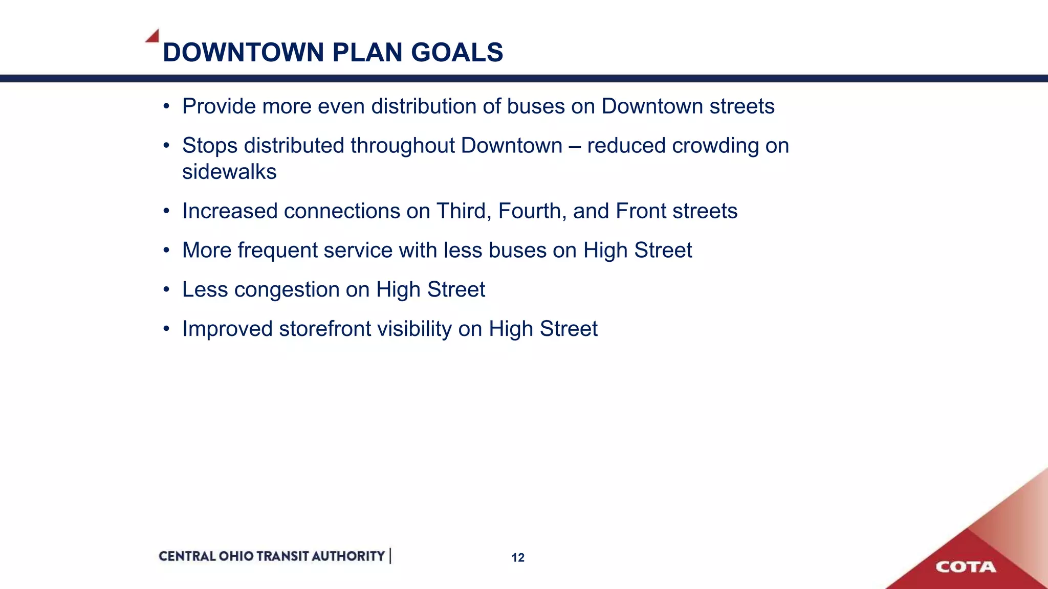DOWNTOWN PLAN GOALS
• Provide more even distribution of buses on Downtown streets
• Stops distributed throughout Downtown – reduced crowding on
sidewalks
• Increased connections on Third, Fourth, and Front streets
• More frequent service with less buses on High Street
• Less congestion on High Street
• Improved storefront visibility on High Street
12
 