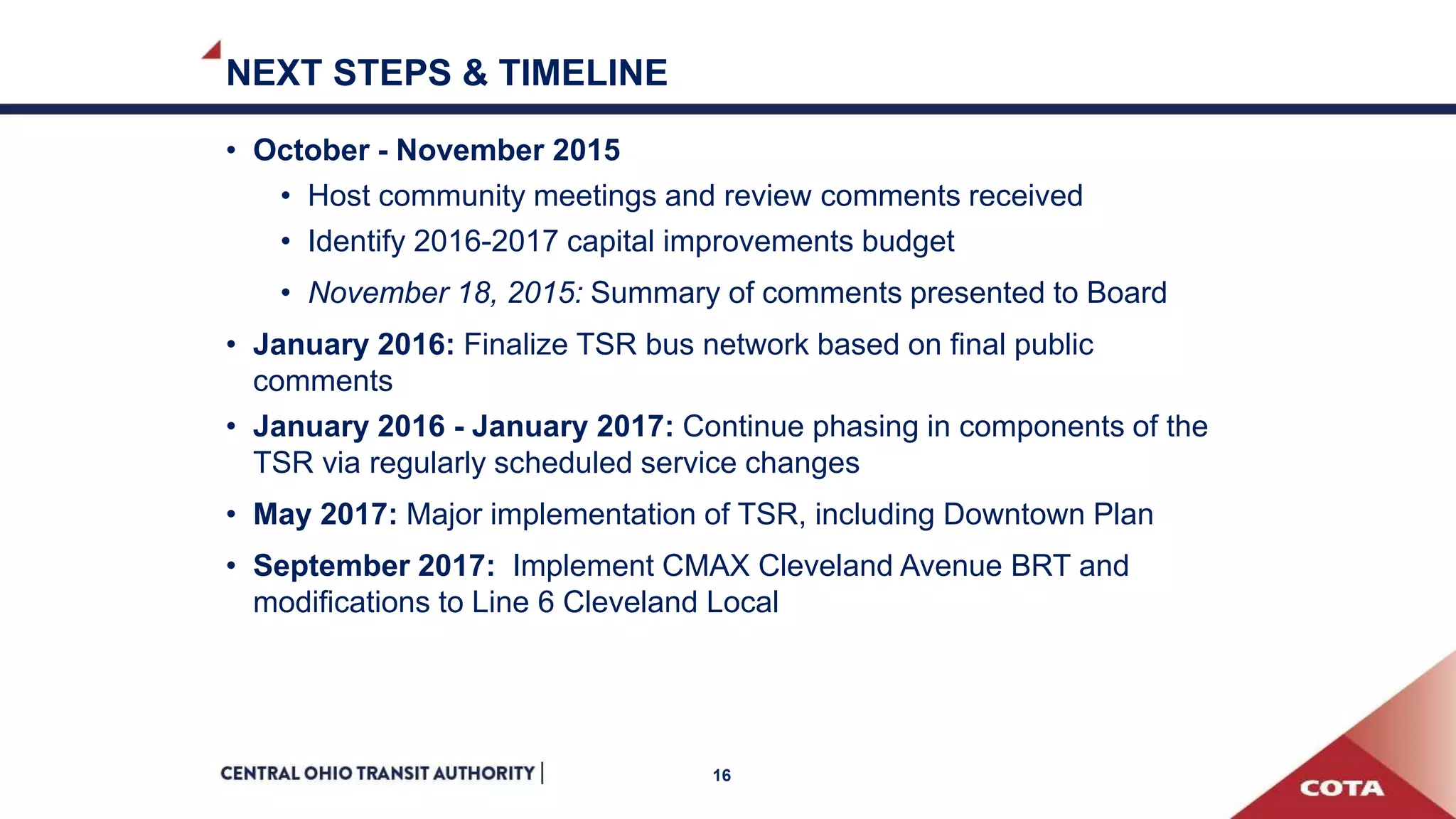 NEXT STEPS & TIMELINE
• October - November 2015
• Host community meetings and review comments received
• Identify 2016-2017 capital improvements budget
• November 18, 2015: Summary of comments presented to Board
• January 2016: Finalize TSR bus network based on final public
comments
• January 2016 - January 2017: Continue phasing in components of the
TSR via regularly scheduled service changes
• May 2017: Major implementation of TSR, including Downtown Plan
• September 2017: Implement CMAX Cleveland Avenue BRT and
modifications to Line 6 Cleveland Local
16
 