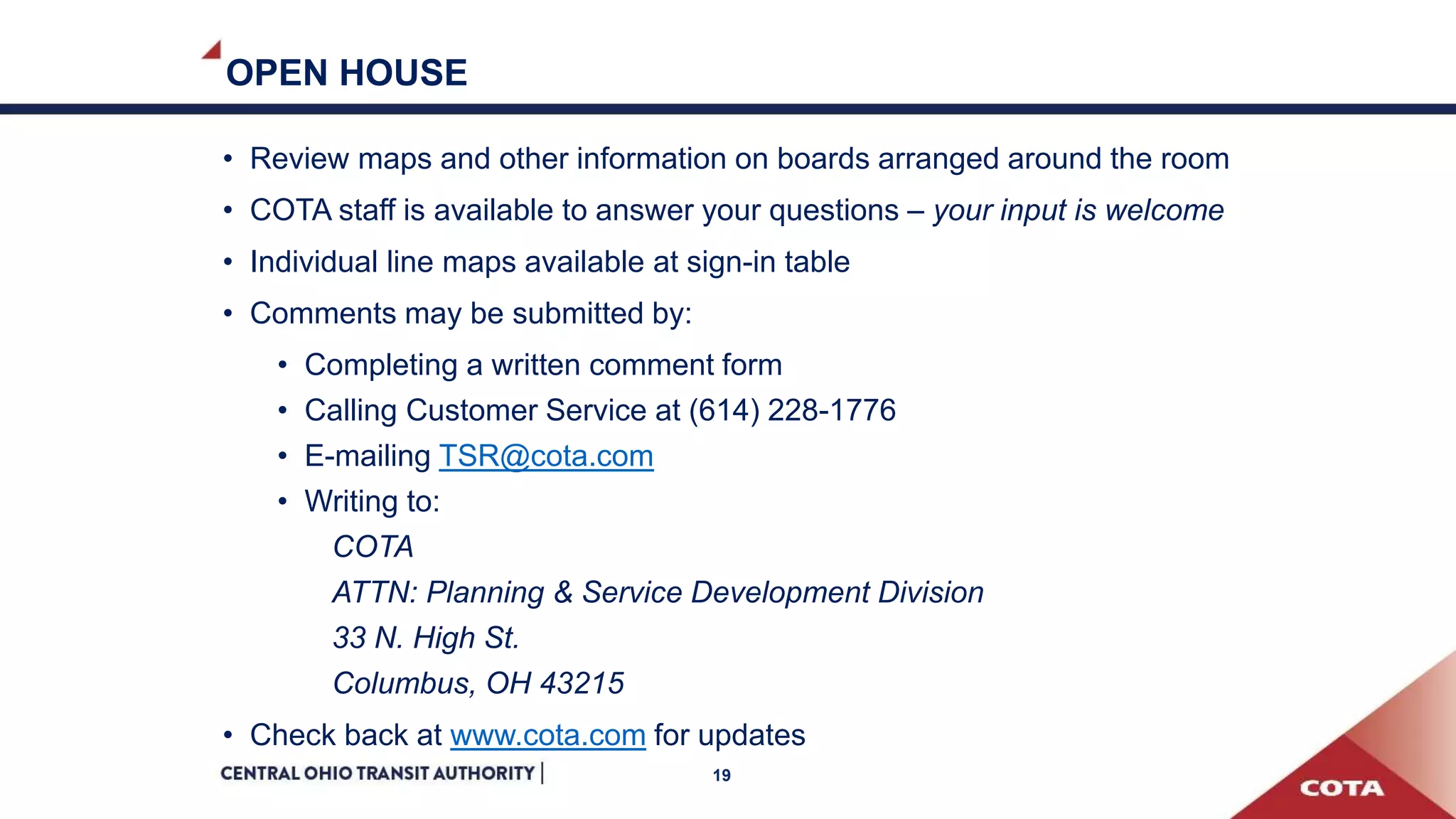 OPEN HOUSE
• Review maps and other information on boards arranged around the room
• COTA staff is available to answer your questions – your input is welcome
• Individual line maps available at sign-in table
• Comments may be submitted by:
• Completing a written comment form
• Calling Customer Service at (614) 228-1776
• E-mailing TSR@cota.com
• Writing to:
COTA
ATTN: Planning & Service Development Division
33 N. High St.
Columbus, OH 43215
• Check back at www.cota.com for updates
19
 
