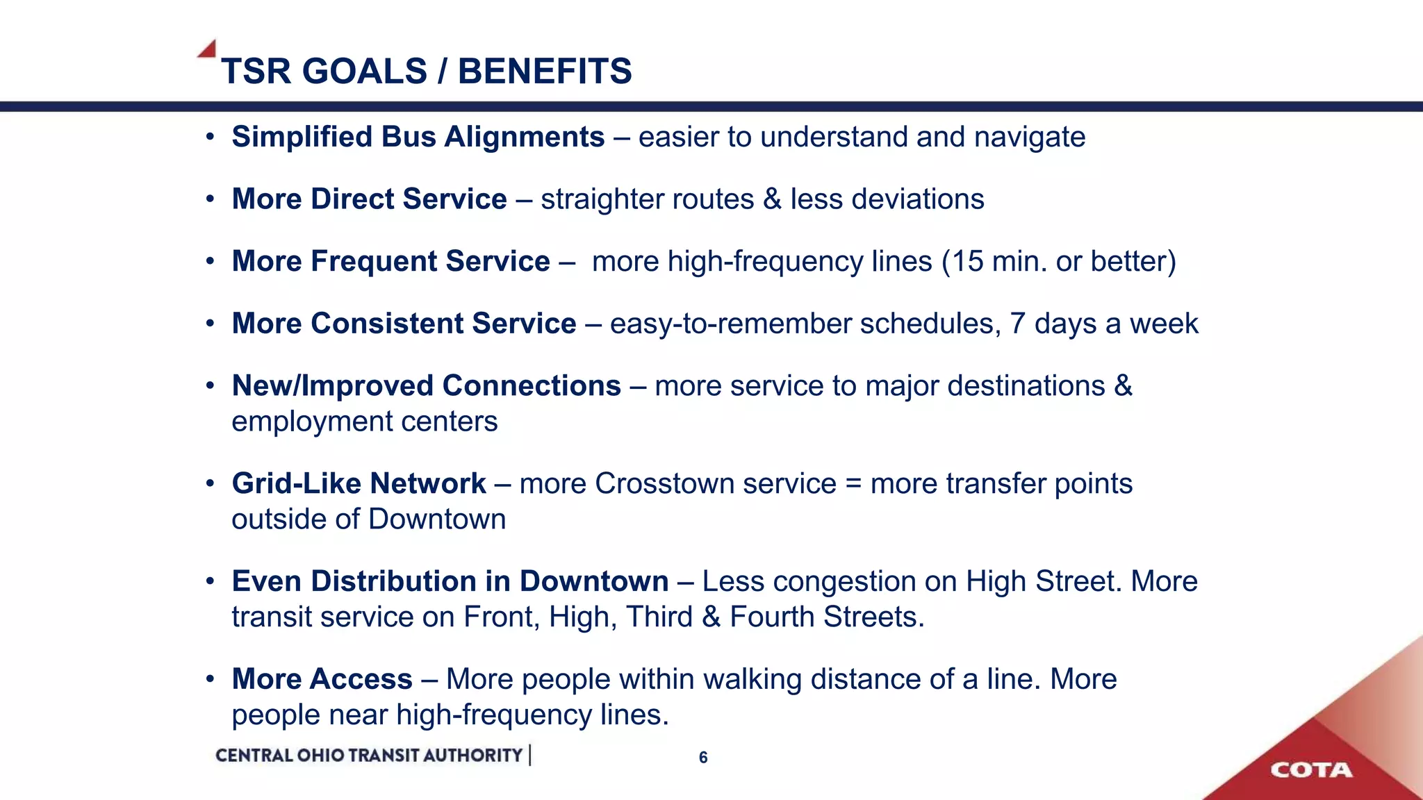 TSR GOALS / BENEFITS
• Simplified Bus Alignments – easier to understand and navigate
• More Direct Service – straighter routes & less deviations
• More Frequent Service – more high-frequency lines (15 min. or better)
• More Consistent Service – easy-to-remember schedules, 7 days a week
• New/Improved Connections – more service to major destinations &
employment centers
• Grid-Like Network – more Crosstown service = more transfer points
outside of Downtown
• Even Distribution in Downtown – Less congestion on High Street. More
transit service on Front, High, Third & Fourth Streets.
• More Access – More people within walking distance of a line. More
people near high-frequency lines.
6
 