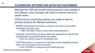 10
ALTERNATIVE OPTIONS FOR AFFECTED CUSTOMERS
Although the TSR will provide transit access to more people in
more places, some changes will result in reduced service in
certain areas.
COTA and our community partners are ready to work to
provide solutions for affected customers:
• MORPC RideSolutions provides a variety of services for commuters
traveling to and from work
• 1-888-742-RIDE (7433) or www.morpc.org/ridesolutions
• HandsOn Central Ohio connects people with specialists to help find the
transportation source that best fits your needs
• (614) 221-2255 or www.211centralohio.org
• COTA Mainstream is a service for individuals whose disability prevents
them from using fixed-route bus service
• (614) 275-5828 or www.cota.com/mobilityservices
 