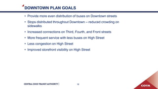 DOWNTOWN PLAN GOALS
• Provide more even distribution of buses on Downtown streets
• Stops distributed throughout Downtown – reduced crowding on
sidewalks
• Increased connections on Third, Fourth, and Front streets
• More frequent service with less buses on High Street
• Less congestion on High Street
• Improved storefront visibility on High Street
12
 