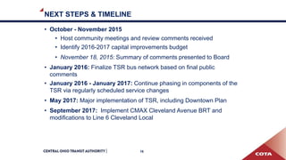 NEXT STEPS & TIMELINE
• October - November 2015
• Host community meetings and review comments received
• Identify 2016-2017 capital improvements budget
• November 18, 2015: Summary of comments presented to Board
• January 2016: Finalize TSR bus network based on final public
comments
• January 2016 - January 2017: Continue phasing in components of the
TSR via regularly scheduled service changes
• May 2017: Major implementation of TSR, including Downtown Plan
• September 2017: Implement CMAX Cleveland Avenue BRT and
modifications to Line 6 Cleveland Local
16
 