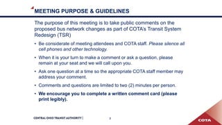 MEETING PURPOSE & GUIDELINES
The purpose of this meeting is to take public comments on the
proposed bus network changes as part of COTA’s Transit System
Redesign (TSR)
• Be considerate of meeting attendees and COTA staff. Please silence all
cell phones and other technology.
• When it is your turn to make a comment or ask a question, please
remain at your seat and we will call upon you.
• Ask one question at a time so the appropriate COTA staff member may
address your comment.
• Comments and questions are limited to two (2) minutes per person.
• We encourage you to complete a written comment card (please
print legibly).
2
 