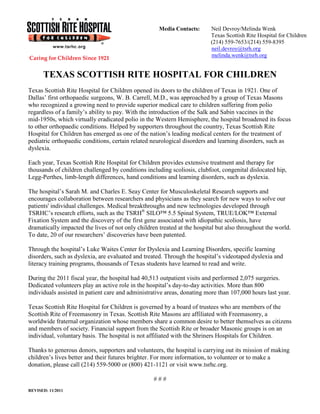 Media Contacts:      Neil Devroy/Melinda Wenk
                                                                          Texas Scottish Rite Hospital for Children
                                                                          (214) 559-7653/(214) 559-8395
                                                                          neil.devroy@tsrh.org
                                                                          melinda.wenk@tsrh.org


      TEXAS SCOTTISH RITE HOSPITAL FOR CHILDREN
Texas Scottish Rite Hospital for Children opened its doors to the children of Texas in 1921. One of
Dallas’ first orthopaedic surgeons, W. B. Carrell, M.D., was approached by a group of Texas Masons
who recognized a growing need to provide superior medical care to children suffering from polio
regardless of a family’s ability to pay. With the introduction of the Salk and Sabin vaccines in the
mid-1950s, which virtually eradicated polio in the Western Hemisphere, the hospital broadened its focus
to other orthopaedic conditions. Helped by supporters throughout the country, Texas Scottish Rite
Hospital for Children has emerged as one of the nation’s leading medical centers for the treatment of
pediatric orthopaedic conditions, certain related neurological disorders and learning disorders, such as
dyslexia.

Each year, Texas Scottish Rite Hospital for Children provides extensive treatment and therapy for
thousands of children challenged by conditions including scoliosis, clubfoot, congenital dislocated hip,
Legg-Perthes, limb-length differences, hand conditions and learning disorders, such as dyslexia.

The hospital’s Sarah M. and Charles E. Seay Center for Musculoskeletal Research supports and
encourages collaboration between researchers and physicians as they search for new ways to solve our
patients' individual challenges. Medical breakthroughs and new technologies developed through
TSRHC’s research efforts, such as the TSRH® SILO™ 5.5 Spinal System, TRUE/LOK™ External
Fixation System and the discovery of the first gene associated with idiopathic scoliosis, have
dramatically impacted the lives of not only children treated at the hospital but also throughout the world.
To date, 20 of our researchers’ discoveries have been patented.

Through the hospital’s Luke Waites Center for Dyslexia and Learning Disorders, specific learning
disorders, such as dyslexia, are evaluated and treated. Through the hospital’s videotaped dyslexia and
literacy training programs, thousands of Texas students have learned to read and write.

During the 2011 fiscal year, the hospital had 40,513 outpatient visits and performed 2,075 surgeries.
Dedicated volunteers play an active role in the hospital’s day-to-day activities. More than 800
individuals assisted in patient care and administrative areas, donating more than 107,000 hours last year.

Texas Scottish Rite Hospital for Children is governed by a board of trustees who are members of the
Scottish Rite of Freemasonry in Texas. Scottish Rite Masons are affiliated with Freemasonry, a
worldwide fraternal organization whose members share a common desire to better themselves as citizens
and members of society. Financial support from the Scottish Rite or broader Masonic groups is on an
individual, voluntary basis. The hospital is not affiliated with the Shriners Hospitals for Children.

Thanks to generous donors, supporters and volunteers, the hospital is carrying out its mission of making
children’s lives better and their futures brighter. For more information, to volunteer or to make a
donation, please call (214) 559-5000 or (800) 421-1121 or visit www.tsrhc.org.

                                                   ###
REVISED: 11/2011
 