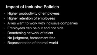 - Higher productivity of employees

- Higher retention of employees

- Allies want to work with inclusive companies

- Employees can be out and not hide

- Broadening network of talent

- No judgment, harassment free

- Representation of the real world

Impact of Inclusive Policies
 
