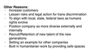 - Increase customers
- Lessen risks and legal action for trans discrimination
- To align with local, state, federal laws as humans
rights evolve
- Position company as more diverse externally and
internally
- Recruit/Retention of new talent of the new
generations
- Setting an example for other companies
- Built in humanitarian work by providing safe spaces
Other Reasons:
 