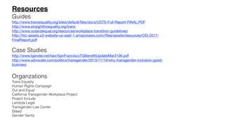 Resources
Guides
http://www.transequality.org/sites/default/ﬁles/docs/USTS-Full-Report-FINAL.PDF

http://www.straightforequality.org/trans

http://www.outandequal.org/resources/workplace-transition-guidelines/

http://hrc-assets.s3-website-us-east-1.amazonaws.com//ﬁles/assets/resources/CEI-2017-
FinalReport.pdf

Case Studies
http://www.tgender.net/taw/SanFranciscoTGBeneﬁtUpdateMar3106.pdf

http://www.advocate.com/politics/transgender/2013/11/19/why-transgender-inclusion-good-
business

Organzations
Trans Equality
Human Rights Campaign
Out and Equal
California Transgender Workplace Project
Project Include
Lambda Legal
Transgender Law Center
Glaad
Gender Sanity
 