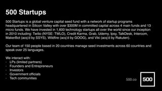 500 Startups
500 Startups is a global venture capital seed fund with a network of startup programs
headquartered in Silicon Valley with over $300M in committed capital across 4 main funds and 13
micro funds. We have invested in 1,600 technology startups all over the world since our inception
in 2010 including: Twilio (NYSE: TWLO), Credit Karma, Grab, Udemy, Ipsy, TalkDesk, Intercom,
MakerBot (acq’d by SSYS), Wildﬁre (acq’d by GOOG), and Viki (acq’d by Rakuten).
Our team of 150 people based in 20 countries manage seed investments across 60 countries and
speak over 25 languages.
We interact with:
- LPs (limited partners)
- Founders and Entrepreneurs
- Investors
- Government ofﬁcials
- Tech communities 500.co
 